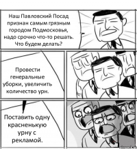 Наш Павловский Посад признан самым грязным городом Подмосковья, надо срочно что-то решать. Что будем делать? Провести генеральные уборки, увеличить количество урн. Поставить одну красненькую урну с рекламой.