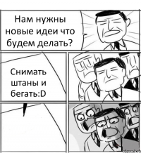 Нам нужны новые идеи что будем делать? Снимать штаны и бегать:D 