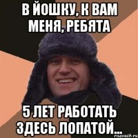 в йошку, к вам меня, ребята 5 лет работать здесь лопатой...