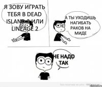 Я зову играть тебя в Dead Island 2 или Lineage 2 А ты уходишь нагибать раков на миде Не надо так