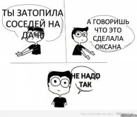 Ты затопила соседей на даче А говоришь что это сделала Оксана не надо так