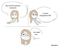 Вы хотите крутую машину а сами покупаете KIA не надо так...