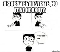 я зову тебя гулять,но тебе неохота 