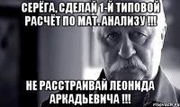 серёга, сделай 1-й типовой расчёт по мат. анализу !!! не расстраивай леонида аркадьевича !!!