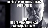 серёга, ну ложись спать вовремя !!! не огорчай леонида аркадьевича !!!