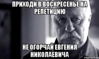 приходи в воскресенье на репетицию не огорчай евгения николаевича