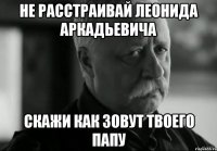 не расстраивай леонида аркадьевича скажи как зовут твоего папу