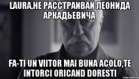 laura,не расстраивай леонида аркадьевича fa-ti un viitor mai buna acolo,te intorci oricand doresti