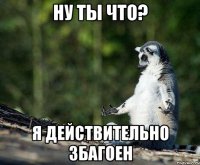 ну ты что? я действительно збагоен