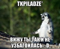 tkpiladze* вижу ты так и не узбагоилась :-d