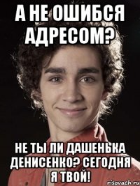 а не ошибся адресом? не ты ли дашенька денисенко? сегодня я твой!