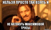 нельзя просто так взять и не натянуть максимовой трусы