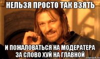 нельзя просто так взять и пожаловаться на модератера за слово хуй на главной