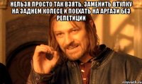 нельзя просто так взять, заменить втулку на заднем колесе и поехать на аргази без репетиции 