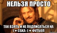 нельзя просто так взять и не подписаться на i ♥ cska- i ♥ футбол