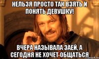 нельзя просто так взять и понять девушку! вчера называла заей, а сегодня не хочет общаться