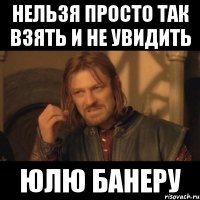 нельзя просто так взять и не увидить юлю банеру