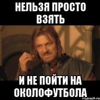 нельзя просто взять и не пойти на околофутбола