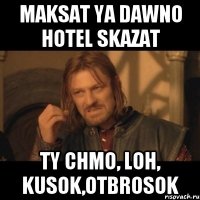 maksat ya dawno hotel skazat ty chmo, loh, kusok,otbrosok