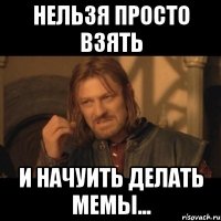 нельзя просто взять и начуить делать мемы...