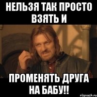 нельзя так просто взять и променять друга на бабу!!