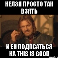 нелзя просто так взять и ен подпсаться на this is good