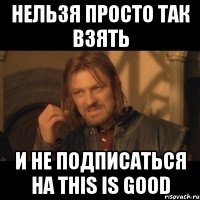 нельзя просто так взять и не подписаться на this is good