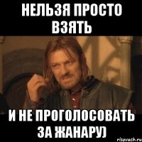 нельзя просто взять и не проголосовать за жанару)