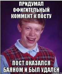 придумал офигительный коммент к посту пост оказался баяном и был удален