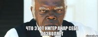 Что этот Нигер Анар себе позволяет