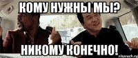 кому нужны мы? никому конечно!