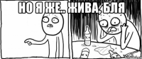 но я же.. жива, бля 