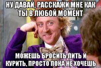 ну давай, расскажи мне как ты в любой момент можешь бросить пить и курить, просто пока не хочешь