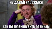 ну давай расскажи как ты любишь бить по яйкам