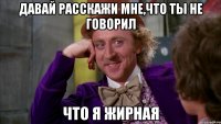 давай расскажи мне,что ты не говорил что я жирная