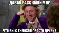 давай расскажи мне что вы с тимохой просто друзья