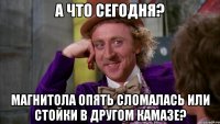 а что сегодня? магнитола опять сломалась или стойки в другом камазе?