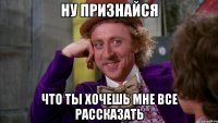 ну признайся что ты хочешь мне все рассказать
