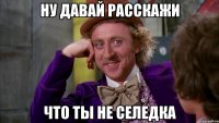 ну давай расскажи что ты не селедка