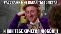 расскажи мне какая ты толстая и как тебе хочется любви!!!