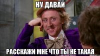 ну давай расскажи мне что ты не такая
