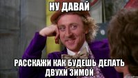 ну давай расскажи как будешь делать двухи зимой