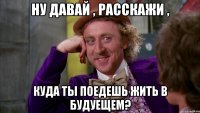 ну давай , расскажи , куда ты поедешь жить в будуещем?