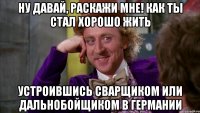 ну давай, раскажи мне! как ты стал хорошо жить устроившись сварщиком или дальнобойщиком в германии