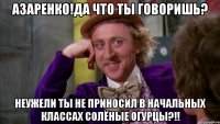 азаренко!да что ты говоришь? неужели ты не приносил в начальных классах солёные огурцы?!!