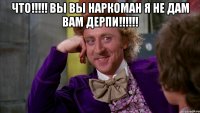 что!!! вы вы наркоман я не дам вам дерпи!!! 