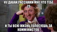 ну давай,расскажи мне что тебе 25 и ты всю жизнь голосуешь за коммунистов.