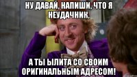 ну давай, напиши, что я неудачник, а ты ылита со своим оригинальным адресом!