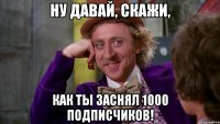 ну давай, скажи, как ты заснял 1000 подписчиков!