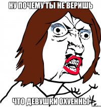 ну почему ты не веришь что девушки охуенны